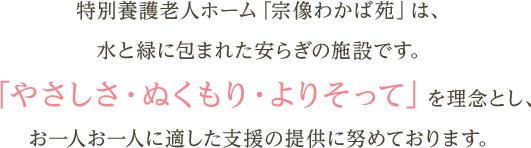 特別養護老人ホーム「宗像わかば苑」は、水と緑に包まれた安らぎの施設です。「やさしさ・ぬくもり・よりそって」を理念とし、お一人お一人に適した支援の提供に努めております。