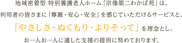 地域密着型 特別養護老人ホーム「宗像第二わかば苑」は、利用者の皆さまに「尊厳・安心・安全」を感じていただけるサービスと、「やさしさ・ぬくもり・よりそって」を理念とし、お一人お一人に適した支援の提供に努めております。