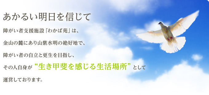 あかるい明日を信じて　障がい者支援施設「わかば苑」は、温泉施設「千石の郷」に隣接した山紫水明の絶好地で、障がい者の自立と更生を目指し、その人自身が“生き甲斐を感じる生活場所”として運営しております。